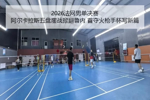2026法网男单决赛 阿尔卡拉斯五盘鏖战掀翻鲁内 首夺火枪手杯写新篇